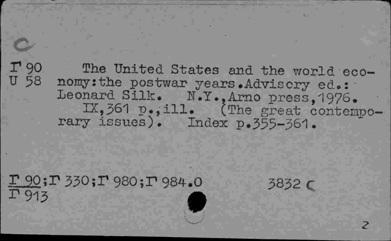 ﻿r 90 The United. States and. the world, eco-U 58 nomy:the postwar years.Advisory ed.:
Leonard Silk. N.Y.,Amo press, 1976.
IX, 561 p.,ill. (The great contemporary issues). Index p.555-56'1 •
T 90;T 55O;T 980;T 984.0
r 915	fl
5852 C
?